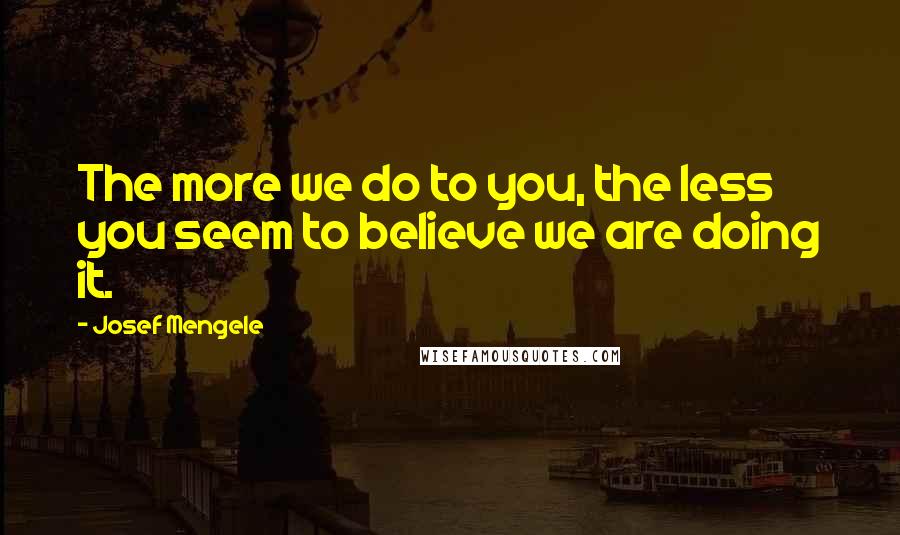 Josef Mengele Quotes: The more we do to you, the less you seem to believe we are doing it.