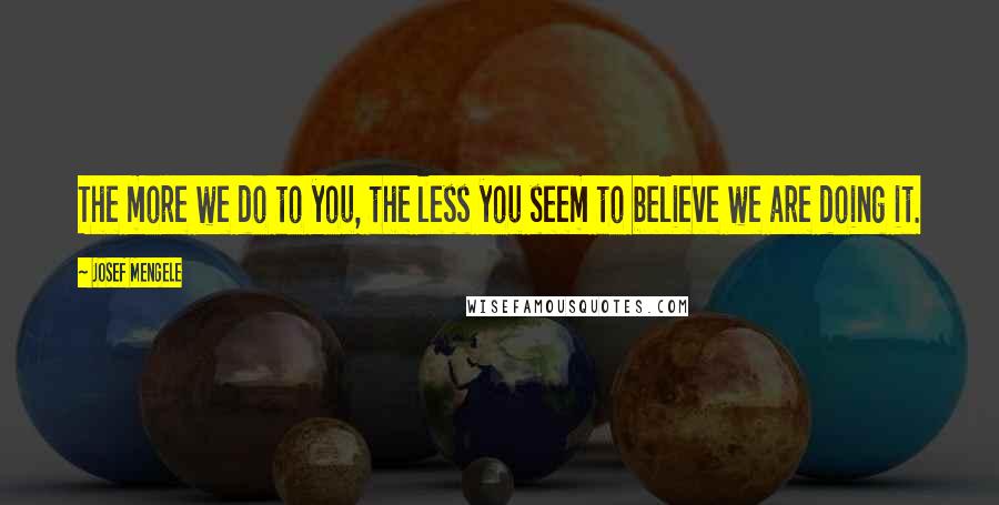 Josef Mengele Quotes: The more we do to you, the less you seem to believe we are doing it.