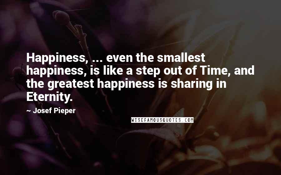 Josef Pieper Quotes: Happiness, ... even the smallest happiness, is like a step out of Time, and the greatest happiness is sharing in Eternity.