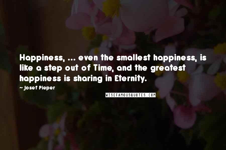 Josef Pieper Quotes: Happiness, ... even the smallest happiness, is like a step out of Time, and the greatest happiness is sharing in Eternity.