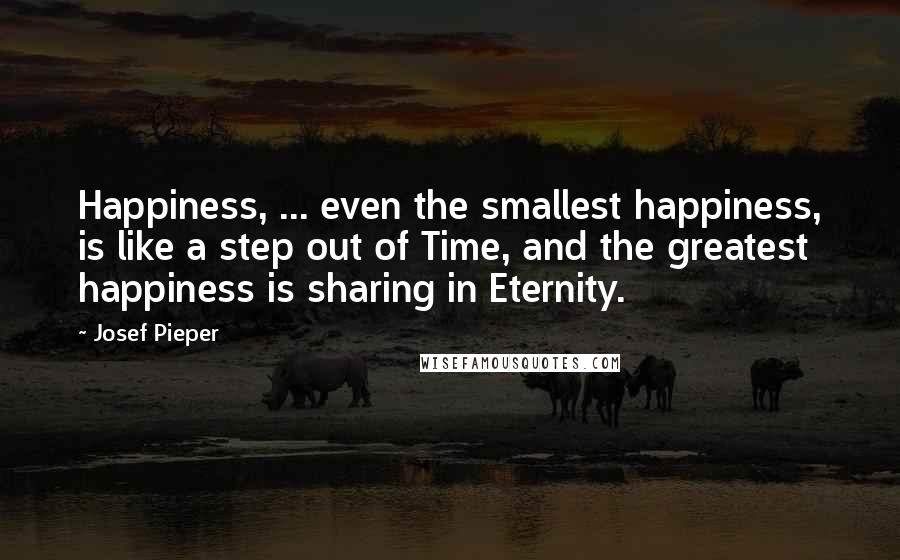 Josef Pieper Quotes: Happiness, ... even the smallest happiness, is like a step out of Time, and the greatest happiness is sharing in Eternity.