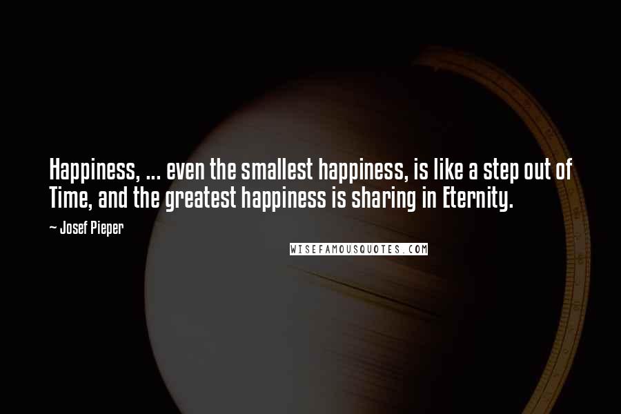 Josef Pieper Quotes: Happiness, ... even the smallest happiness, is like a step out of Time, and the greatest happiness is sharing in Eternity.