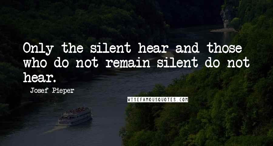 Josef Pieper Quotes: Only the silent hear and those who do not remain silent do not hear.