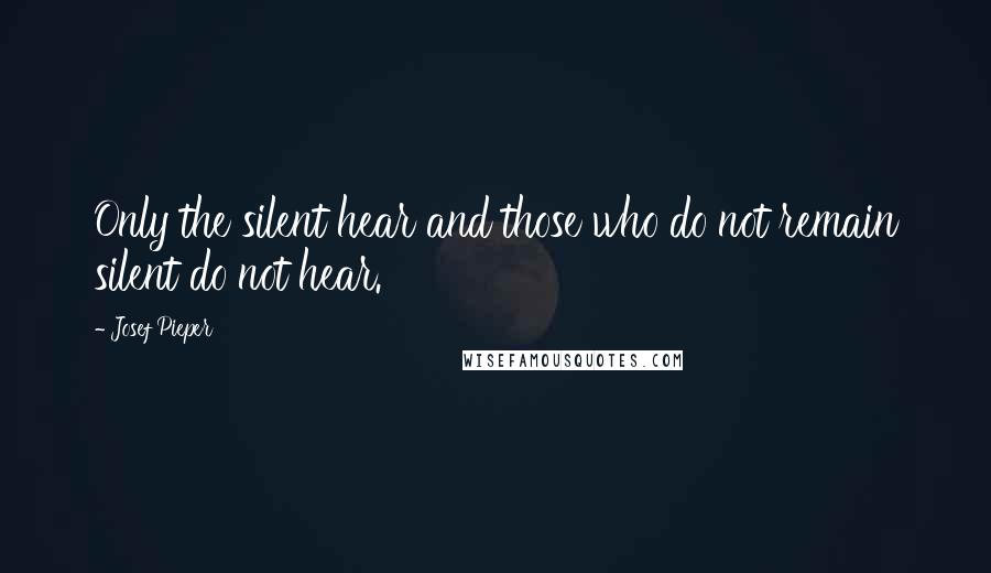 Josef Pieper Quotes: Only the silent hear and those who do not remain silent do not hear.