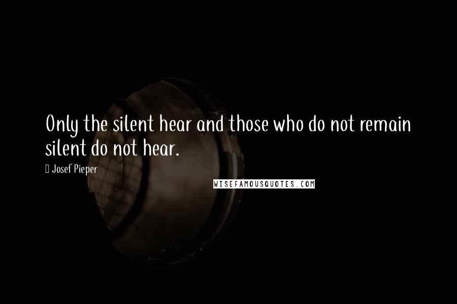 Josef Pieper Quotes: Only the silent hear and those who do not remain silent do not hear.