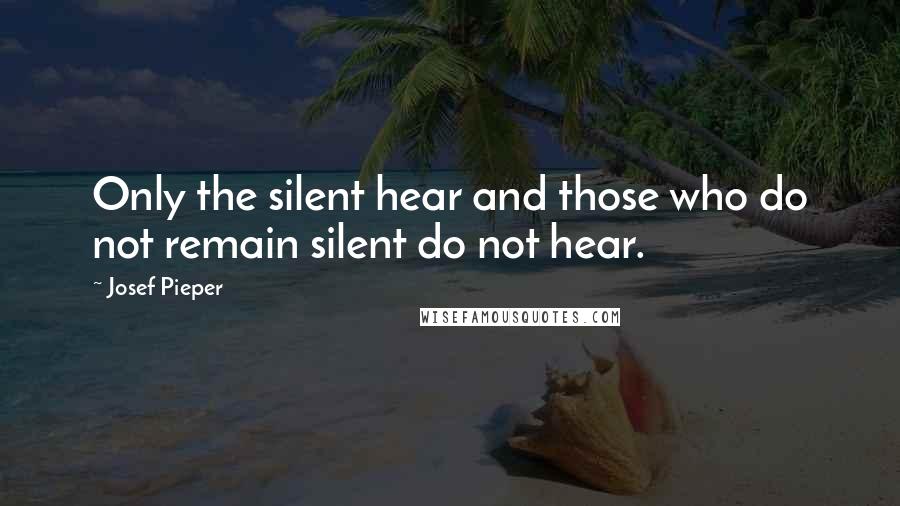 Josef Pieper Quotes: Only the silent hear and those who do not remain silent do not hear.