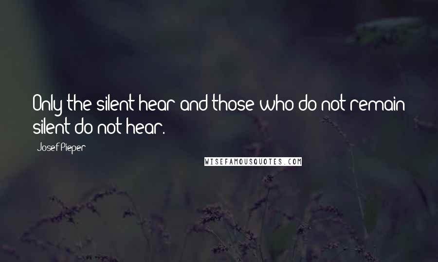 Josef Pieper Quotes: Only the silent hear and those who do not remain silent do not hear.