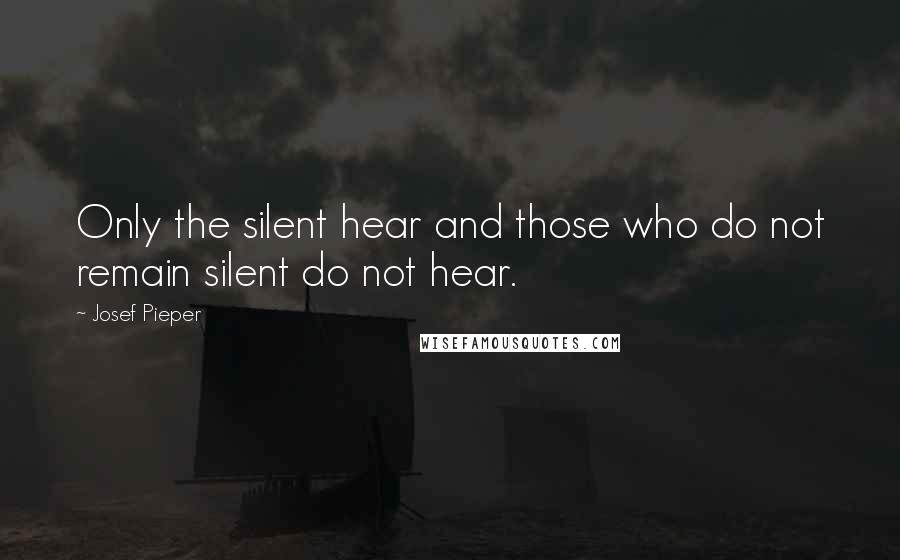 Josef Pieper Quotes: Only the silent hear and those who do not remain silent do not hear.