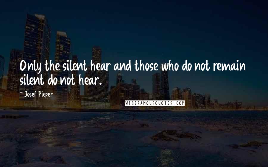 Josef Pieper Quotes: Only the silent hear and those who do not remain silent do not hear.