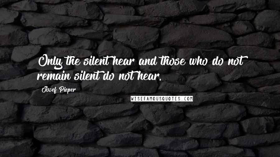 Josef Pieper Quotes: Only the silent hear and those who do not remain silent do not hear.