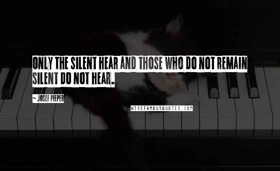 Josef Pieper Quotes: Only the silent hear and those who do not remain silent do not hear.