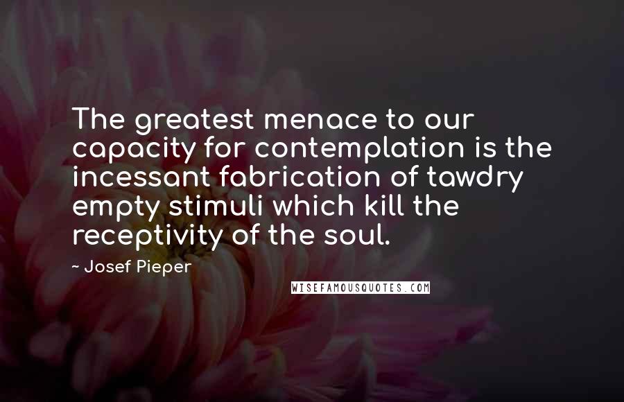 Josef Pieper Quotes: The greatest menace to our capacity for contemplation is the incessant fabrication of tawdry empty stimuli which kill the receptivity of the soul.