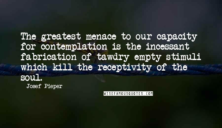Josef Pieper Quotes: The greatest menace to our capacity for contemplation is the incessant fabrication of tawdry empty stimuli which kill the receptivity of the soul.