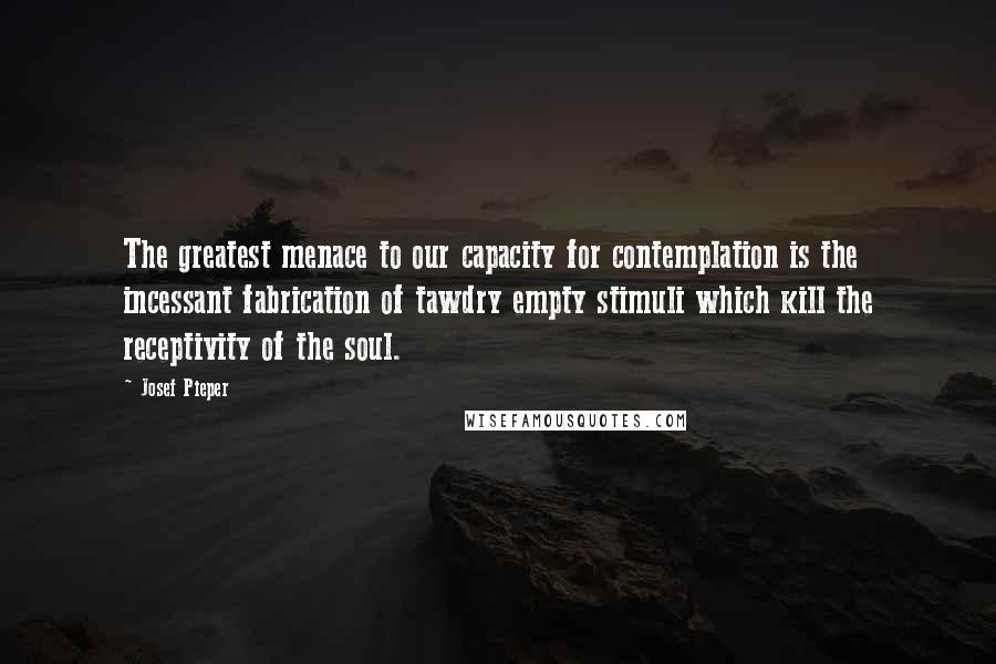 Josef Pieper Quotes: The greatest menace to our capacity for contemplation is the incessant fabrication of tawdry empty stimuli which kill the receptivity of the soul.