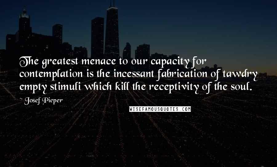 Josef Pieper Quotes: The greatest menace to our capacity for contemplation is the incessant fabrication of tawdry empty stimuli which kill the receptivity of the soul.