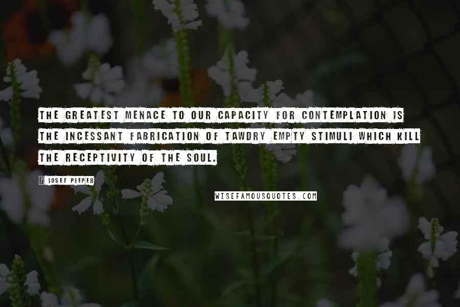 Josef Pieper Quotes: The greatest menace to our capacity for contemplation is the incessant fabrication of tawdry empty stimuli which kill the receptivity of the soul.