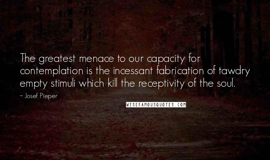 Josef Pieper Quotes: The greatest menace to our capacity for contemplation is the incessant fabrication of tawdry empty stimuli which kill the receptivity of the soul.