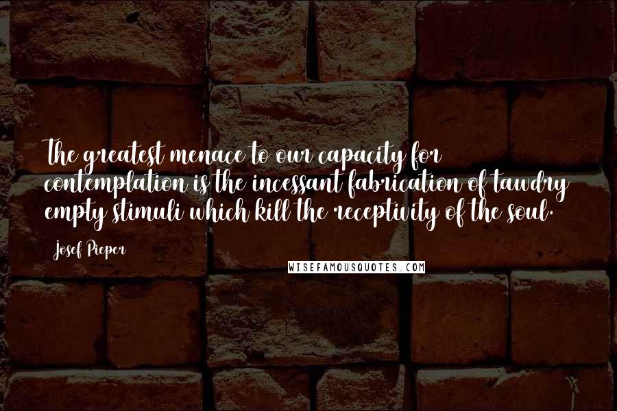 Josef Pieper Quotes: The greatest menace to our capacity for contemplation is the incessant fabrication of tawdry empty stimuli which kill the receptivity of the soul.