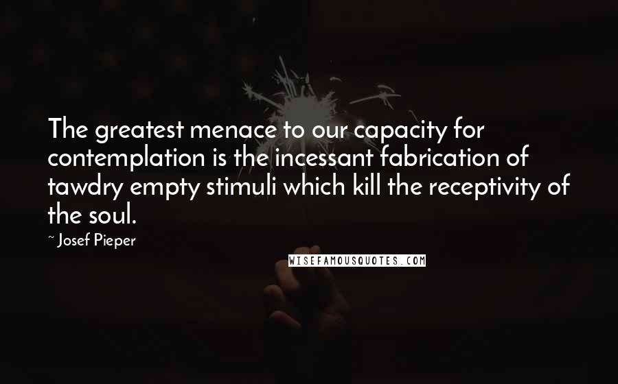 Josef Pieper Quotes: The greatest menace to our capacity for contemplation is the incessant fabrication of tawdry empty stimuli which kill the receptivity of the soul.