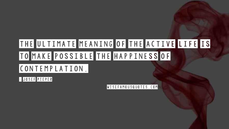 Josef Pieper Quotes: The ultimate meaning of the active life is to make possible the happiness of contemplation.