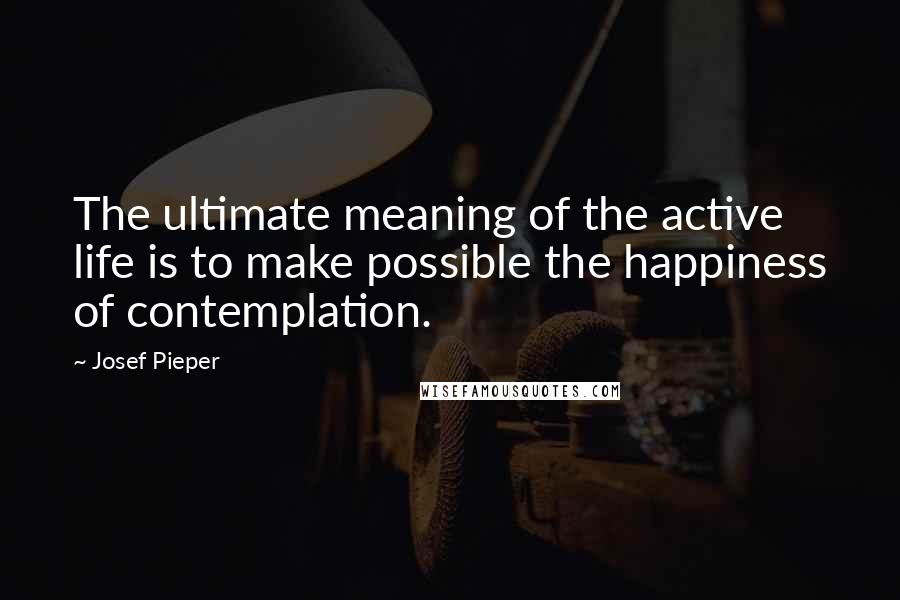 Josef Pieper Quotes: The ultimate meaning of the active life is to make possible the happiness of contemplation.