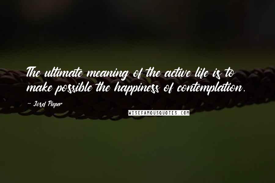 Josef Pieper Quotes: The ultimate meaning of the active life is to make possible the happiness of contemplation.