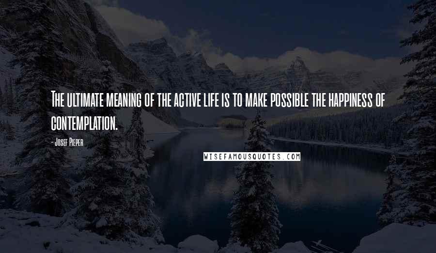 Josef Pieper Quotes: The ultimate meaning of the active life is to make possible the happiness of contemplation.