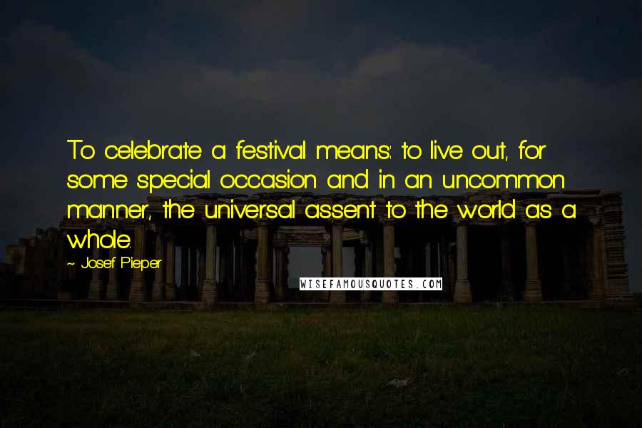 Josef Pieper Quotes: To celebrate a festival means: to live out, for some special occasion and in an uncommon manner, the universal assent to the world as a whole.