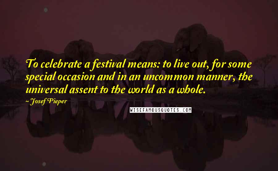 Josef Pieper Quotes: To celebrate a festival means: to live out, for some special occasion and in an uncommon manner, the universal assent to the world as a whole.