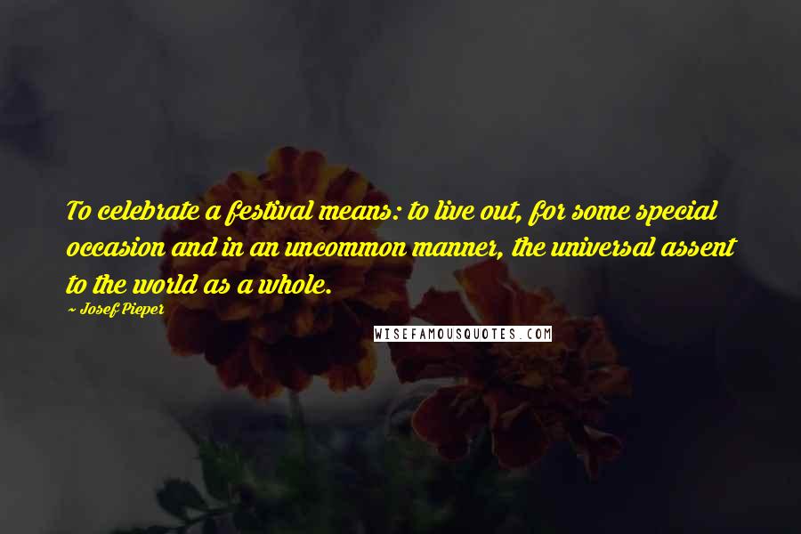 Josef Pieper Quotes: To celebrate a festival means: to live out, for some special occasion and in an uncommon manner, the universal assent to the world as a whole.