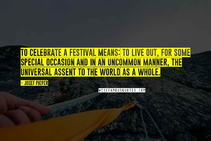 Josef Pieper Quotes: To celebrate a festival means: to live out, for some special occasion and in an uncommon manner, the universal assent to the world as a whole.