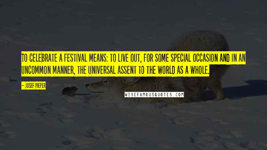 Josef Pieper Quotes: To celebrate a festival means: to live out, for some special occasion and in an uncommon manner, the universal assent to the world as a whole.