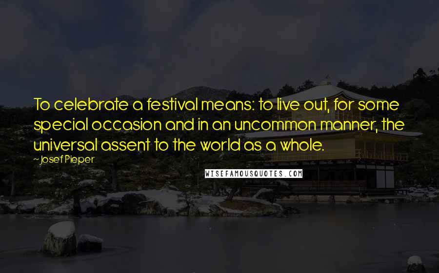 Josef Pieper Quotes: To celebrate a festival means: to live out, for some special occasion and in an uncommon manner, the universal assent to the world as a whole.