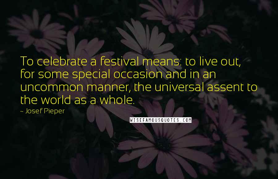 Josef Pieper Quotes: To celebrate a festival means: to live out, for some special occasion and in an uncommon manner, the universal assent to the world as a whole.