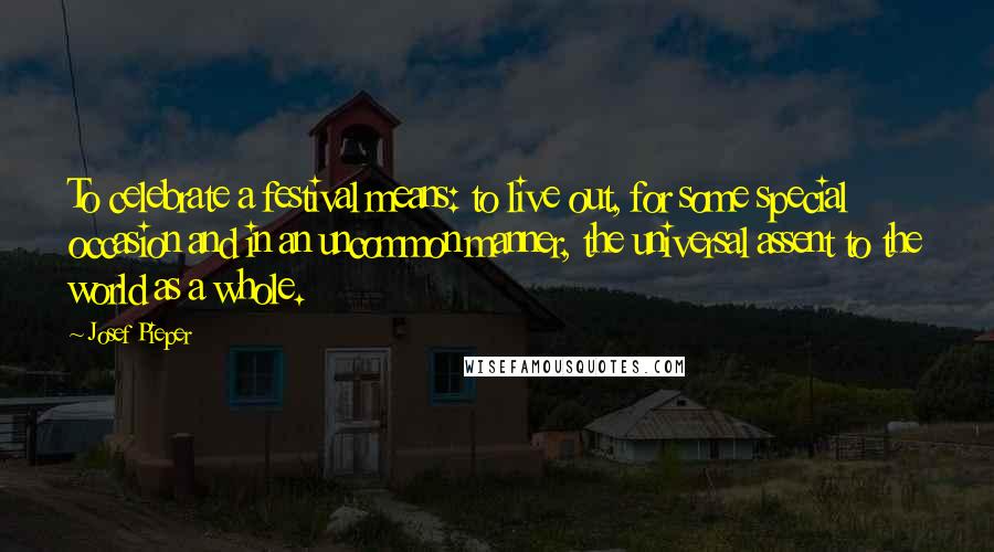 Josef Pieper Quotes: To celebrate a festival means: to live out, for some special occasion and in an uncommon manner, the universal assent to the world as a whole.