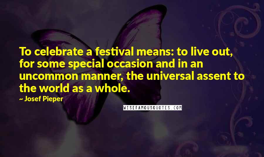 Josef Pieper Quotes: To celebrate a festival means: to live out, for some special occasion and in an uncommon manner, the universal assent to the world as a whole.
