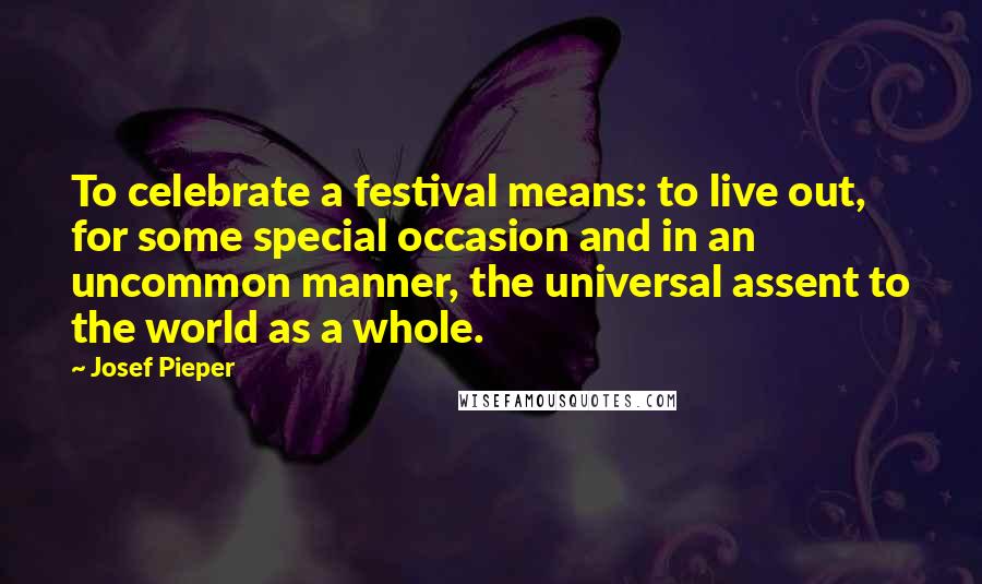 Josef Pieper Quotes: To celebrate a festival means: to live out, for some special occasion and in an uncommon manner, the universal assent to the world as a whole.