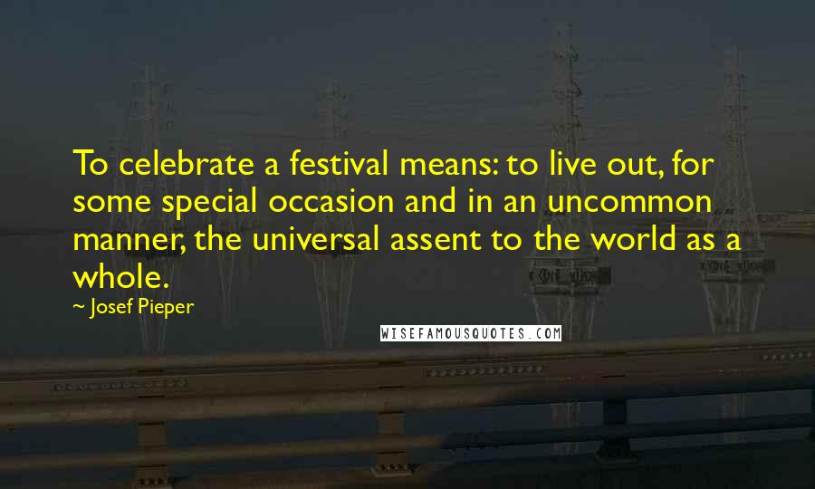 Josef Pieper Quotes: To celebrate a festival means: to live out, for some special occasion and in an uncommon manner, the universal assent to the world as a whole.