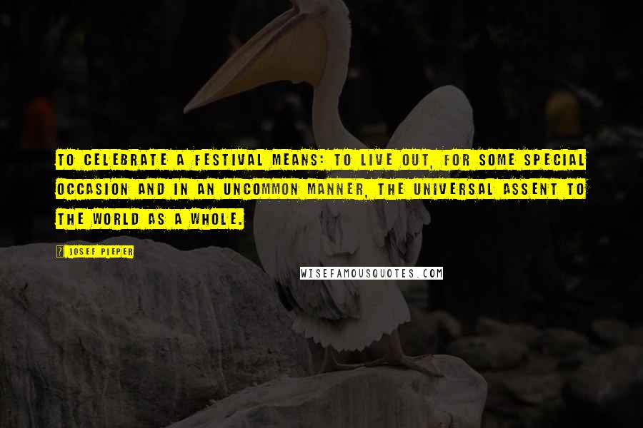 Josef Pieper Quotes: To celebrate a festival means: to live out, for some special occasion and in an uncommon manner, the universal assent to the world as a whole.