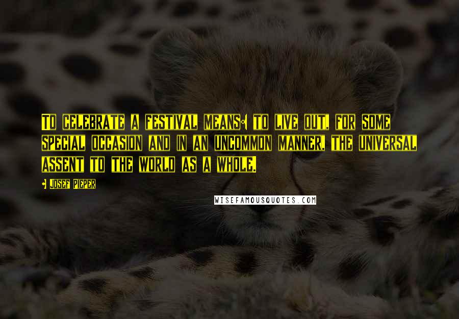 Josef Pieper Quotes: To celebrate a festival means: to live out, for some special occasion and in an uncommon manner, the universal assent to the world as a whole.