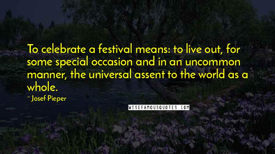 Josef Pieper Quotes: To celebrate a festival means: to live out, for some special occasion and in an uncommon manner, the universal assent to the world as a whole.