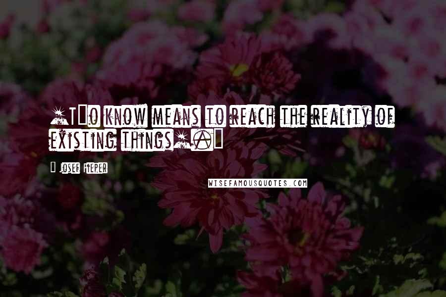 Josef Pieper Quotes: [T]o know means to reach the reality of existing things[.]