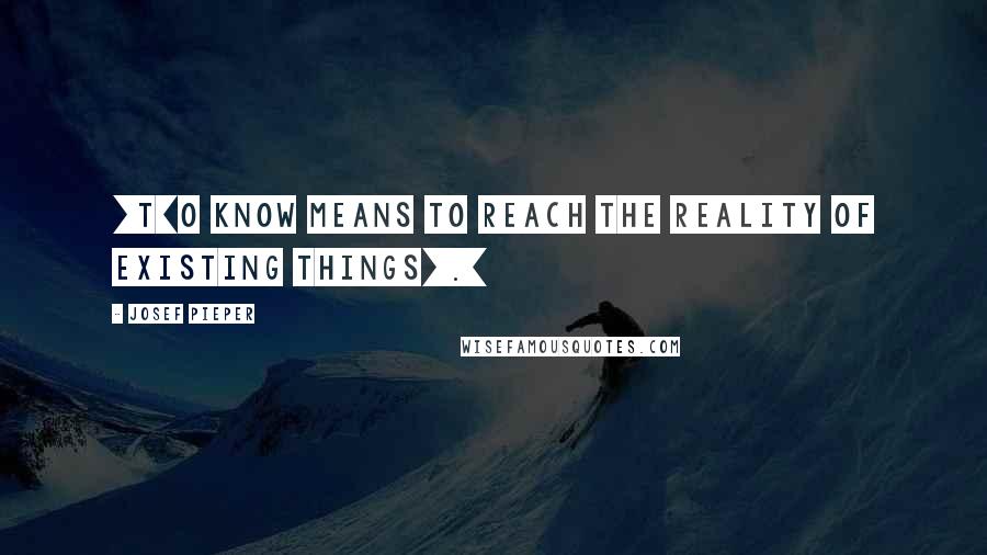 Josef Pieper Quotes: [T]o know means to reach the reality of existing things[.]