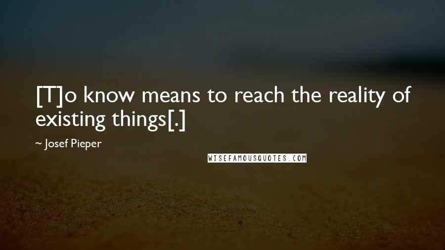 Josef Pieper Quotes: [T]o know means to reach the reality of existing things[.]