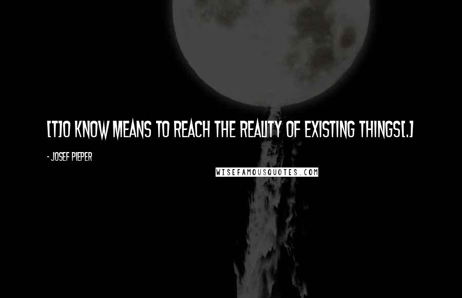 Josef Pieper Quotes: [T]o know means to reach the reality of existing things[.]