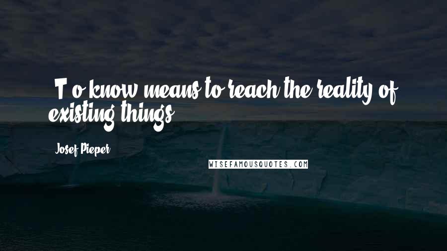 Josef Pieper Quotes: [T]o know means to reach the reality of existing things[.]