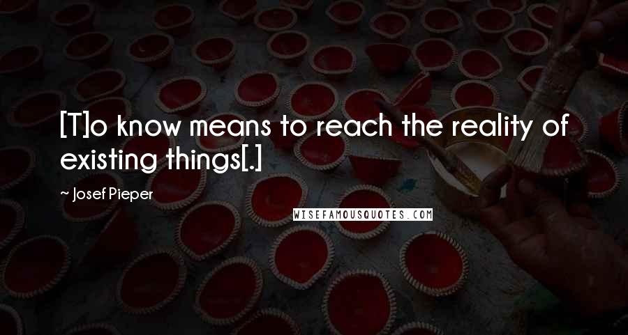 Josef Pieper Quotes: [T]o know means to reach the reality of existing things[.]