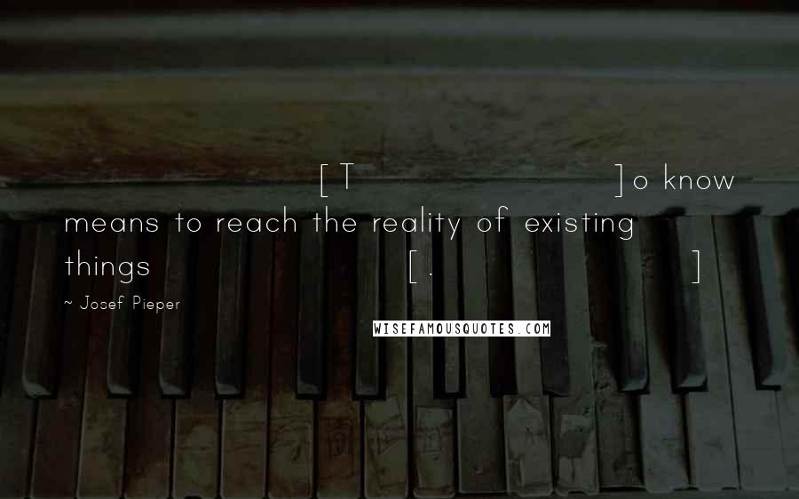 Josef Pieper Quotes: [T]o know means to reach the reality of existing things[.]