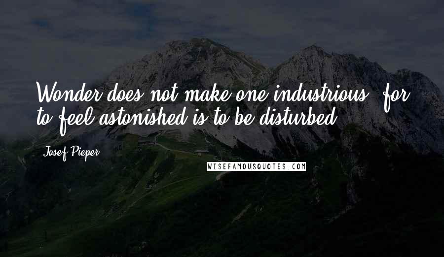 Josef Pieper Quotes: Wonder does not make one industrious, for to feel astonished is to be disturbed.