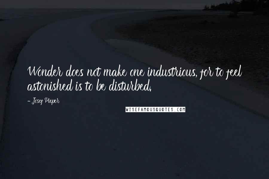 Josef Pieper Quotes: Wonder does not make one industrious, for to feel astonished is to be disturbed.